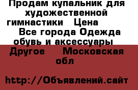 Продам купальник для художественной гимнастики › Цена ­ 18 000 - Все города Одежда, обувь и аксессуары » Другое   . Московская обл.